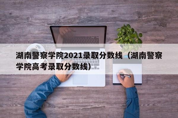 湖南警察学院2021录取分数线（湖南警察学院高考录取分数线）