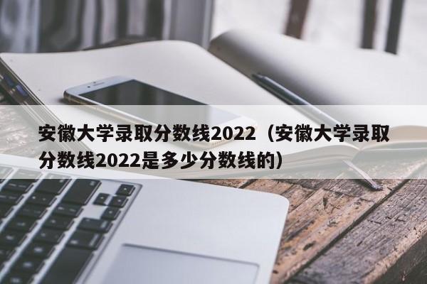 安徽大学录取分数线2022（安徽大学录取分数线2022是多少分数线的）