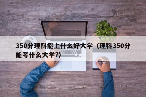 350分理科能上什么好大学（理科350分能考什么大学?）