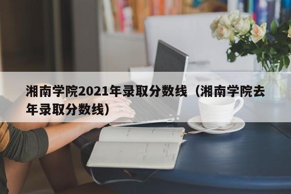 湘南学院2021年录取分数线（湘南学院去年录取分数线）