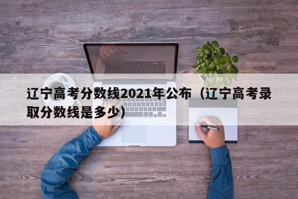 辽宁高考分数线2021年公布（辽宁高考录取分数线是多少）