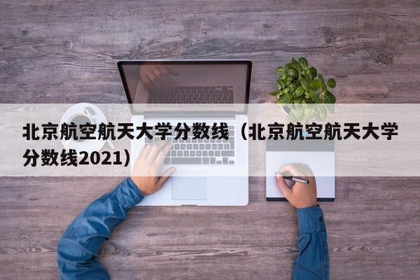 北京航空航天大学分数线（北京航空航天大学分数线2021）