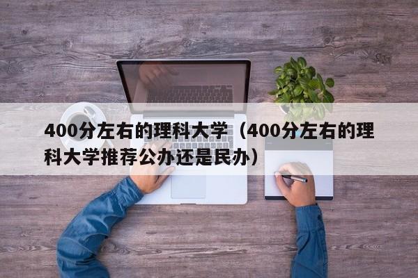 400分左右的理科大学（400分左右的理科大学推荐公办还是民办）