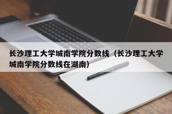 长沙理工大学城南学院分数线（长沙理工大学城南学院分数线在湖南）