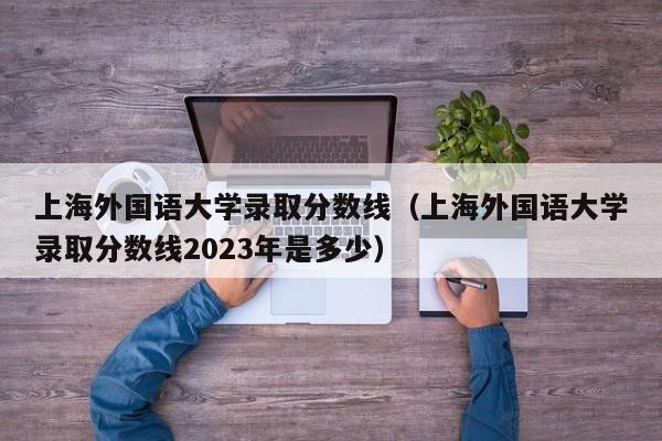 上海外国语大学录取分数线（上海外国语大学录取分数线2023年是多少）