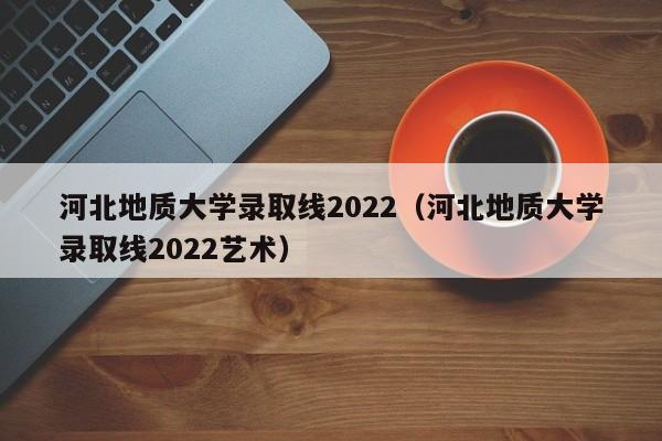 河北地质大学录取线2022（河北地质大学录取线2022艺术）