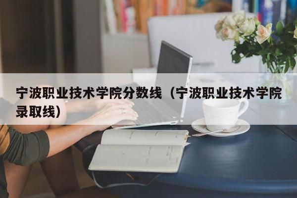 宁波职业技术学院分数线（宁波职业技术学院录取线）