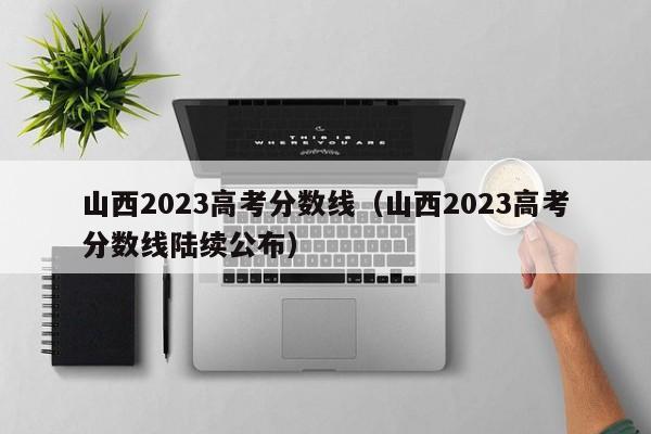 山西2023高考分数线（山西2023高考分数线陆续公布）