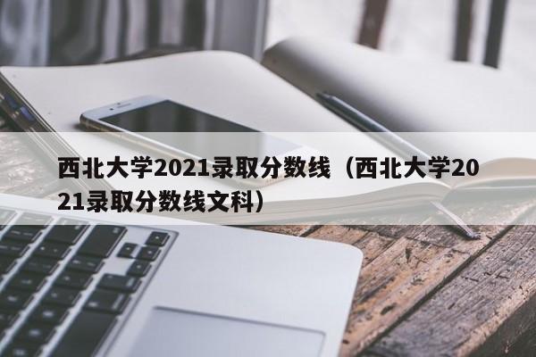 西北大学2021录取分数线（西北大学2021录取分数线文科）