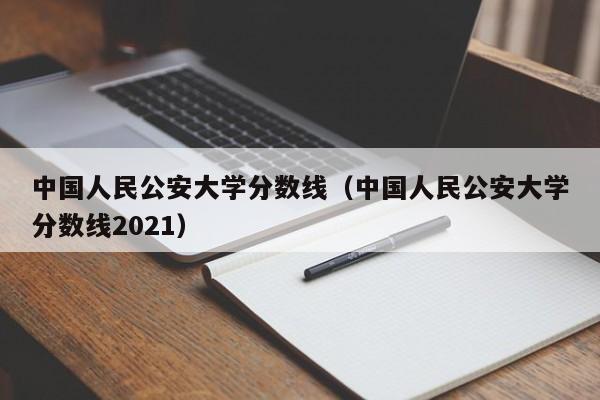 中国人民公安大学分数线（中国人民公安大学分数线2021）