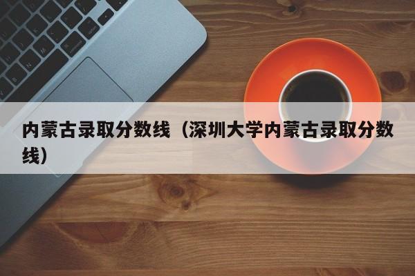 内蒙古录取分数线（深圳大学内蒙古录取分数线）