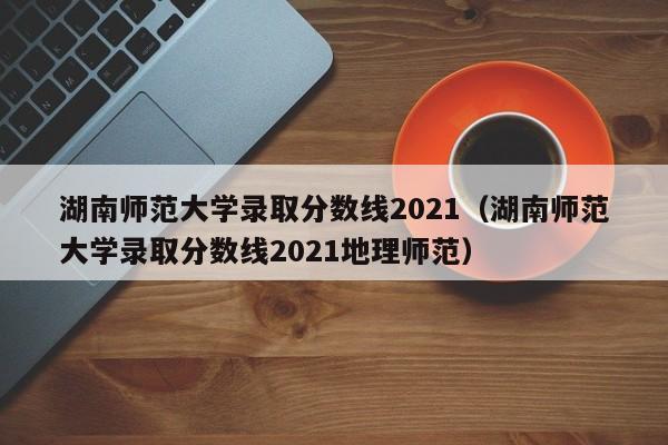 湖南师范大学录取分数线2021（湖南师范大学录取分数线2021地理师范）