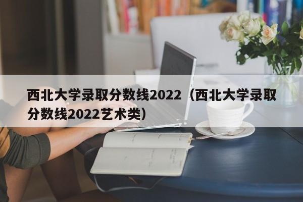 西北大学录取分数线2022（西北大学录取分数线2022艺术类）