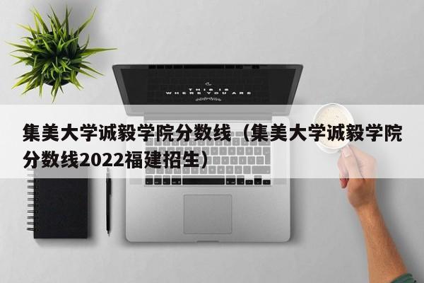 集美大学诚毅学院分数线（集美大学诚毅学院分数线2022福建招生）