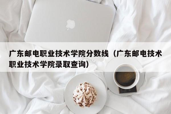 广东邮电职业技术学院分数线（广东邮电技术职业技术学院录取查询）