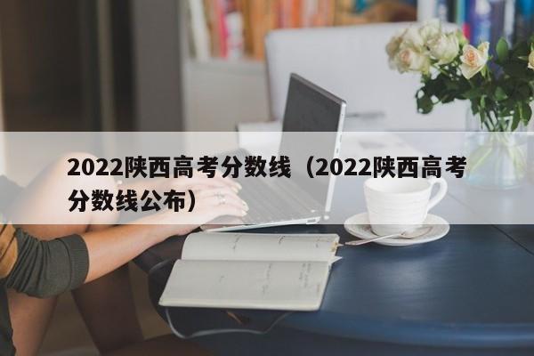 2022陕西高考分数线（2022陕西高考分数线公布）