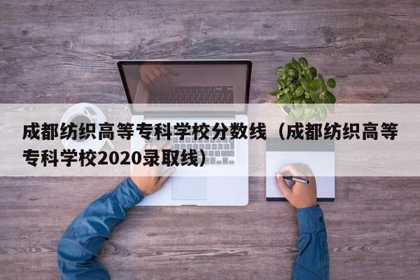 成都纺织高等专科学校分数线（成都纺织高等专科学校2020录取线）