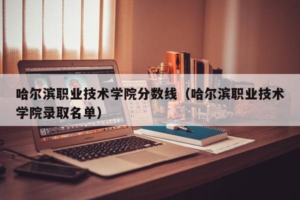 哈尔滨职业技术学院分数线（哈尔滨职业技术学院录取名单）