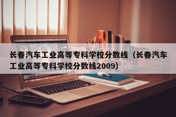 长春汽车工业高等专科学校分数线（长春汽车工业高等专科学校分数线2009）