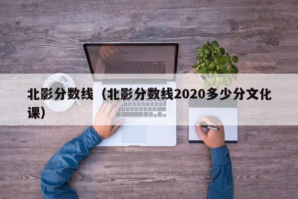 北影分数线（北影分数线2020多少分文化课）