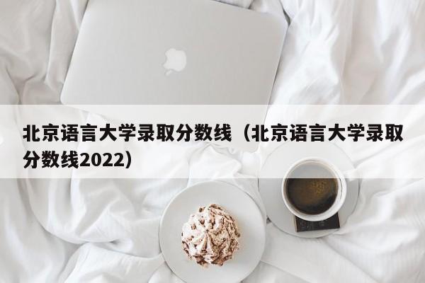 北京语言大学录取分数线（北京语言大学录取分数线2022）