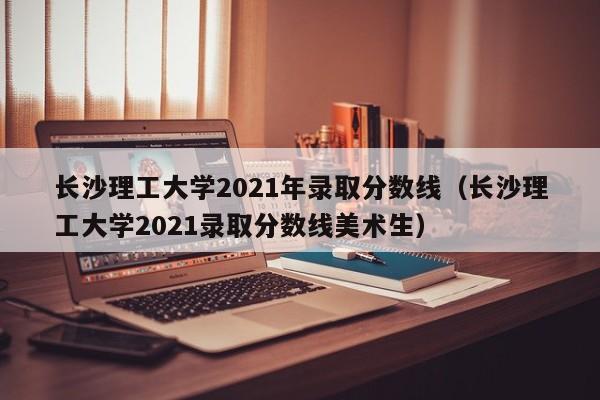 长沙理工大学2021年录取分数线（长沙理工大学2021录取分数线美术生）