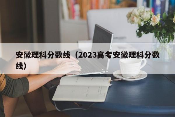 安徽理科分数线（2023高考安徽理科分数线）