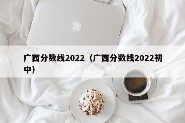 广西分数线2022（广西分数线2022初中）