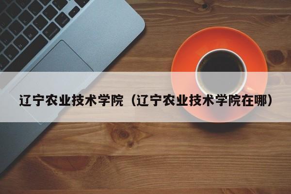 辽宁农业技术学院（辽宁农业技术学院在哪）