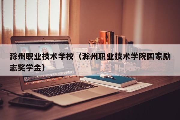 滁州职业技术学校（滁州职业技术学院国家励志奖学金）