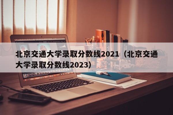 北京交通大学录取分数线2021（北京交通大学录取分数线2023）