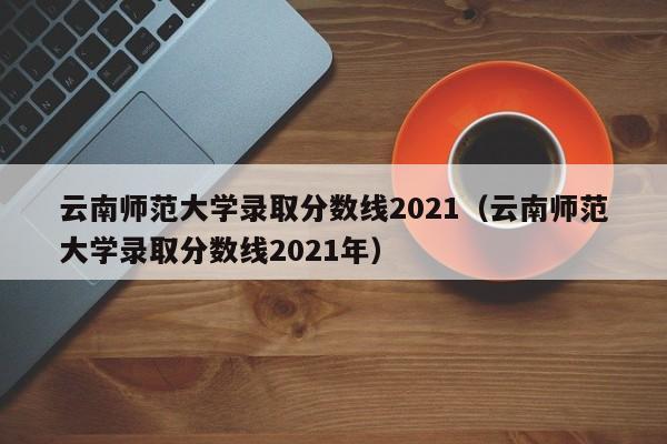 云南师范大学录取分数线2021（云南师范大学录取分数线2021年）