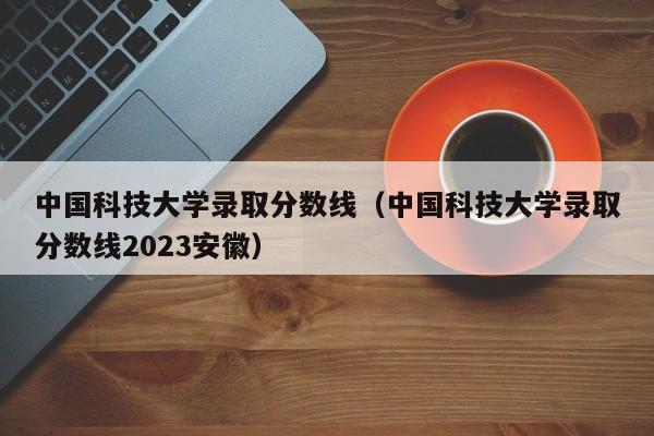 中国科技大学录取分数线（中国科技大学录取分数线2023安徽）