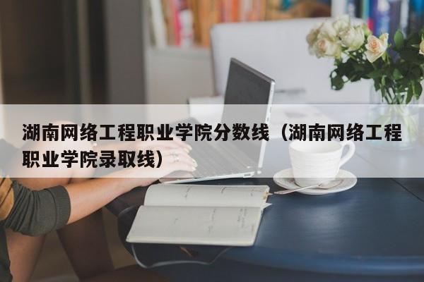 湖南网络工程职业学院分数线（湖南网络工程职业学院录取线）