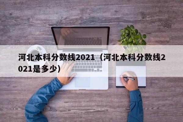 河北本科分数线2021（河北本科分数线2021是多少）