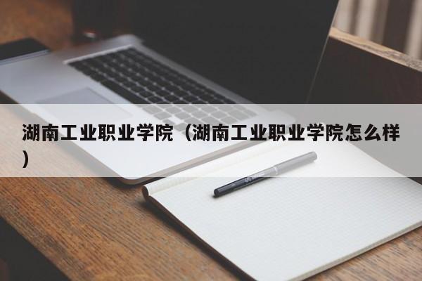 湖南工业职业学院（湖南工业职业学院怎么样）