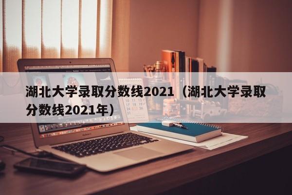 湖北大学录取分数线2021（湖北大学录取分数线2021年）