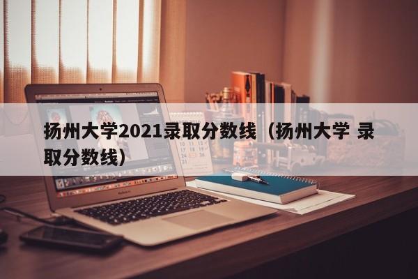 扬州大学2021录取分数线（扬州大学 录取分数线）