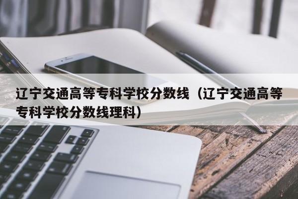 辽宁交通高等专科学校分数线（辽宁交通高等专科学校分数线理科）