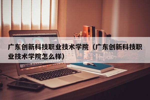 广东创新科技职业技术学院（广东创新科技职业技术学院怎么样）