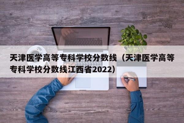 天津医学高等专科学校分数线（天津医学高等专科学校分数线江西省2022）