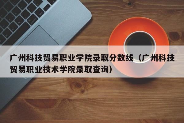 广州科技贸易职业学院录取分数线（广州科技贸易职业技术学院录取查询）