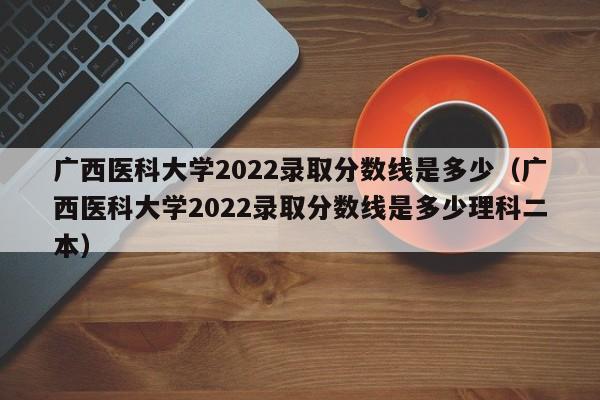 广西医科大学2022录取分数线是多少（广西医科大学2022录取分数线是多少理科二本）