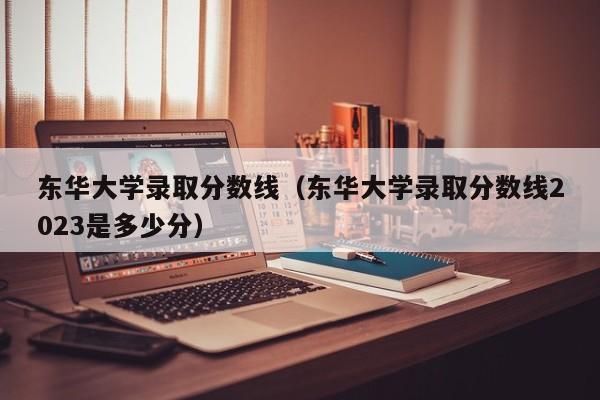 东华大学录取分数线（东华大学录取分数线2023是多少分）