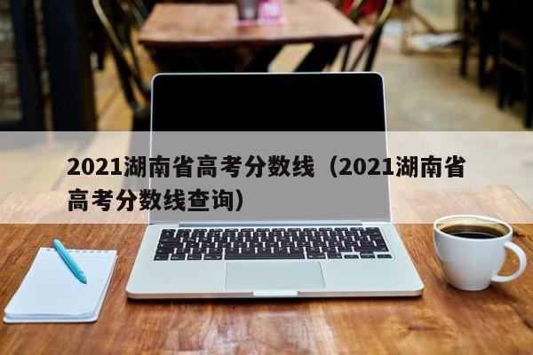 2021湖南省高考分数线（2021湖南省高考分数线查询）