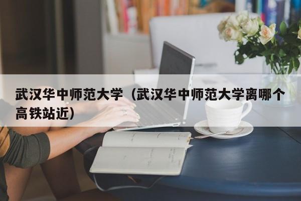 武汉华中师范大学（武汉华中师范大学离哪个高铁站近）