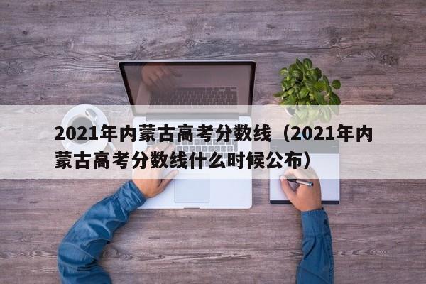 2021年内蒙古高考分数线（2021年内蒙古高考分数线什么时候公布）