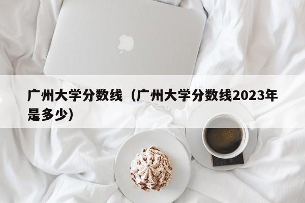 广州大学分数线（广州大学分数线2023年是多少）