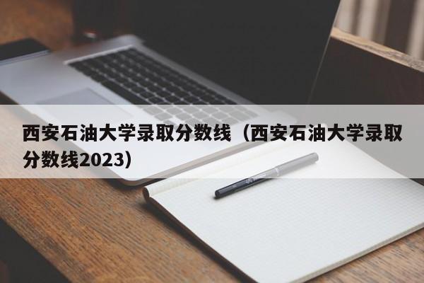 西安石油大学录取分数线（西安石油大学录取分数线2023）