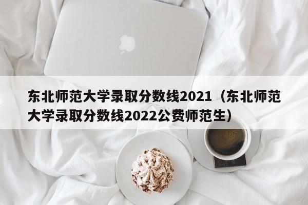 东北师范大学录取分数线2021（东北师范大学录取分数线2022公费师范生）